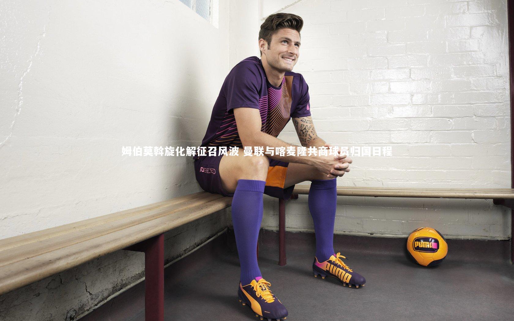 南宫游戏官网：姆伯莫斡旋化解征召风波 曼联与喀麦隆共商球员归国日程