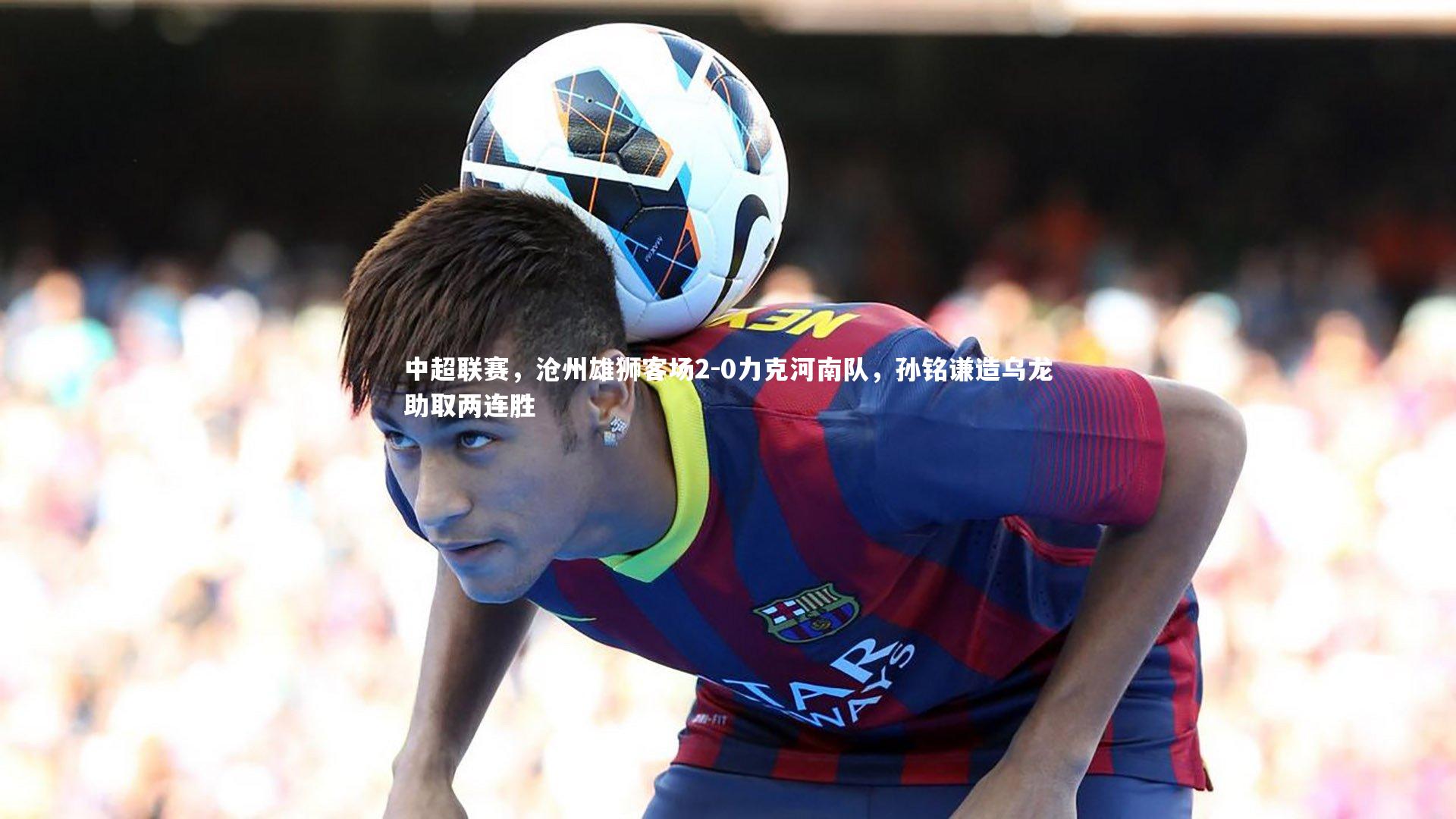 南宫28|中超联赛，沧州雄狮客场2-0力克河南队，孙铭谦造乌龙助取两连胜