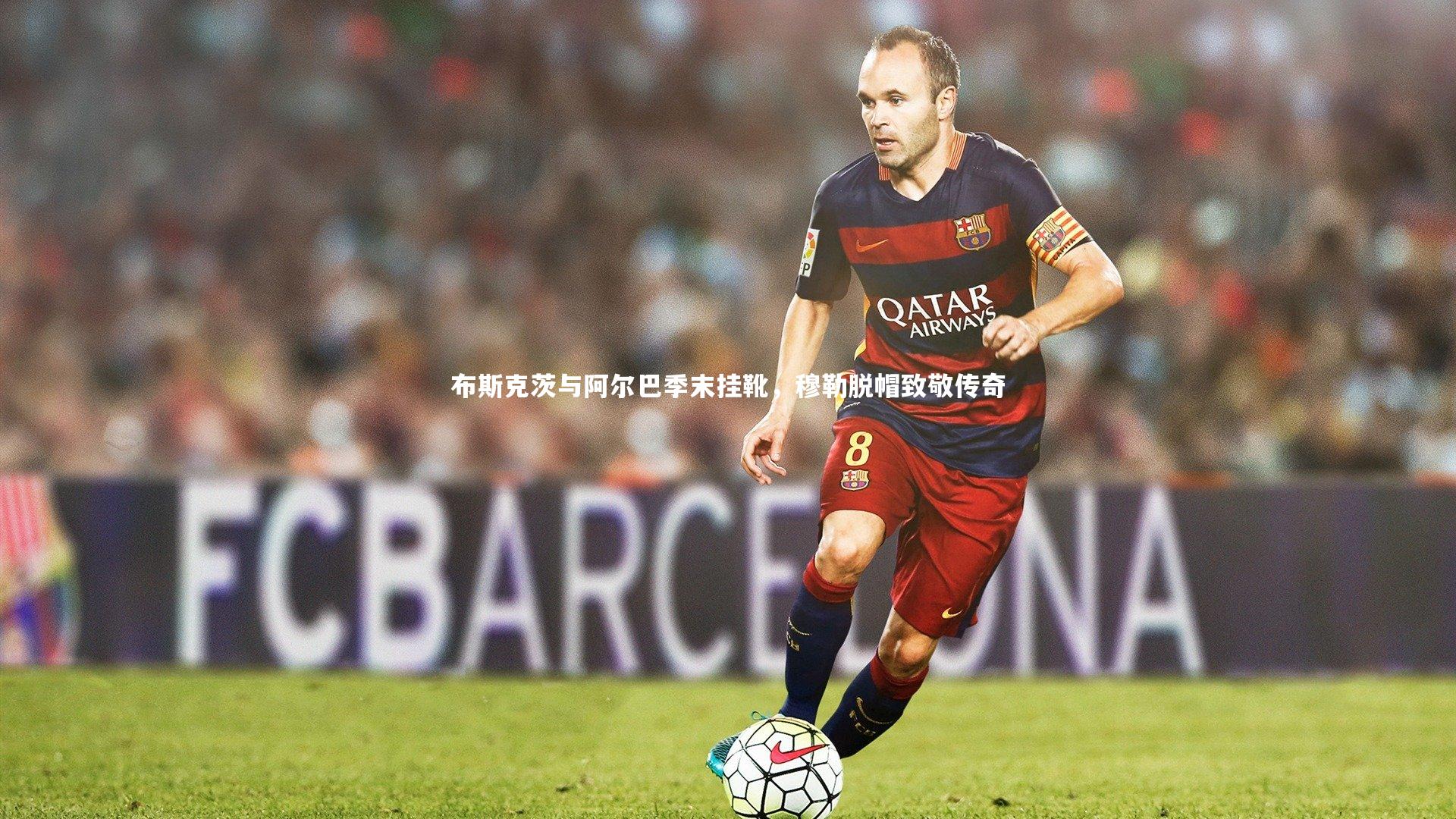 布斯克茨与阿尔巴季末挂靴，穆勒脱帽致敬传奇