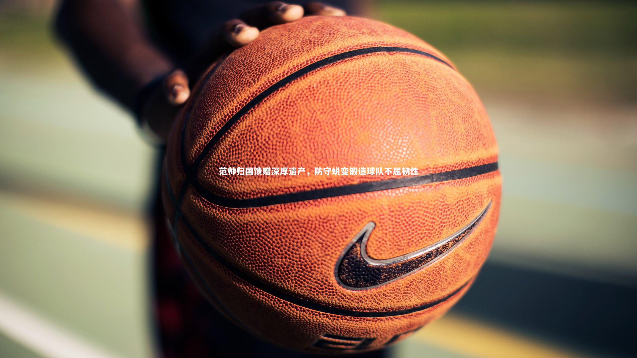 南宫体育_范帅归国馈赠深厚遗产，防守蜕变锻造球队不屈韧性